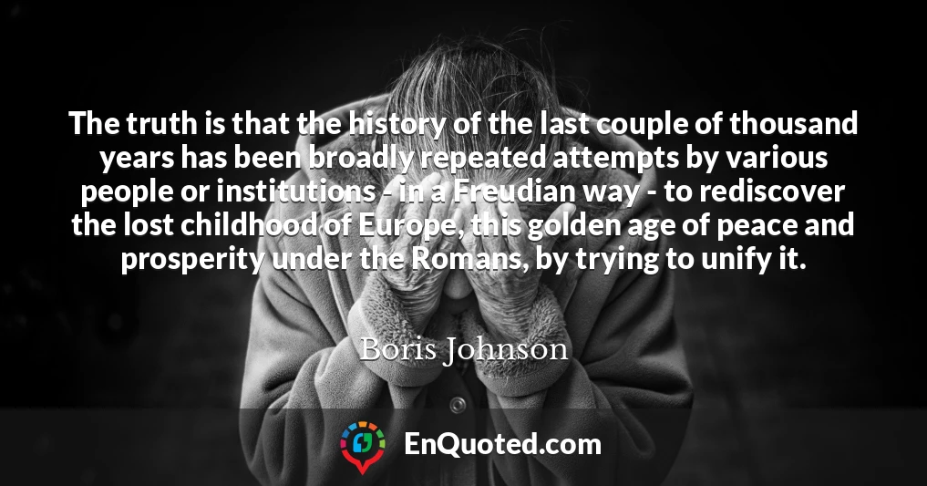 The truth is that the history of the last couple of thousand years has been broadly repeated attempts by various people or institutions - in a Freudian way - to rediscover the lost childhood of Europe, this golden age of peace and prosperity under the Romans, by trying to unify it.