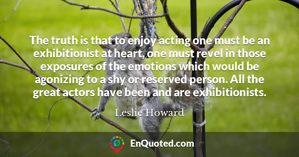 The truth is that to enjoy acting one must be an exhibitionist at heart, one must revel in those exposures of the emotions which would be agonizing to a shy or reserved person. All the great actors have been and are exhibitionists.