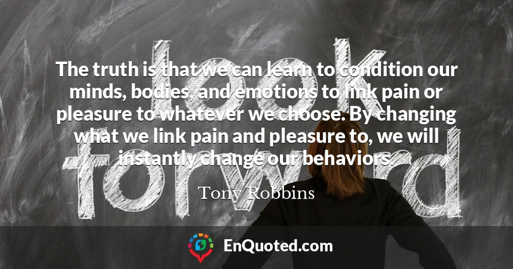 The truth is that we can learn to condition our minds, bodies, and emotions to link pain or pleasure to whatever we choose. By changing what we link pain and pleasure to, we will instantly change our behaviors.