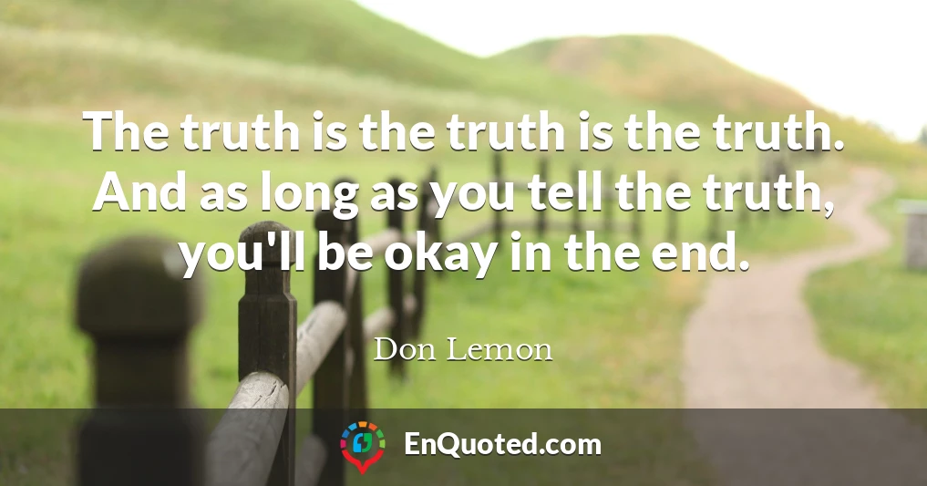 The truth is the truth is the truth. And as long as you tell the truth, you'll be okay in the end.