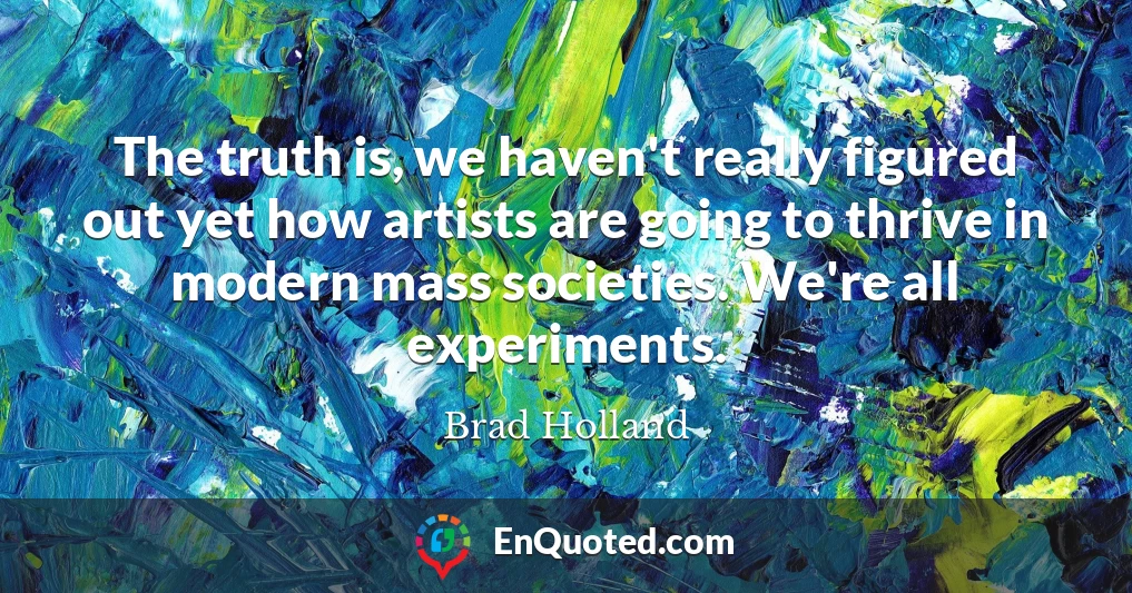 The truth is, we haven't really figured out yet how artists are going to thrive in modern mass societies. We're all experiments.