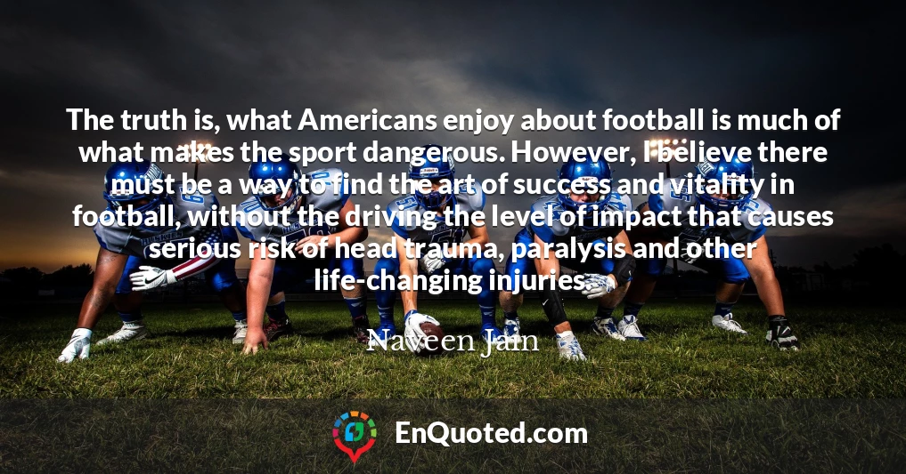 The truth is, what Americans enjoy about football is much of what makes the sport dangerous. However, I believe there must be a way to find the art of success and vitality in football, without the driving the level of impact that causes serious risk of head trauma, paralysis and other life-changing injuries.