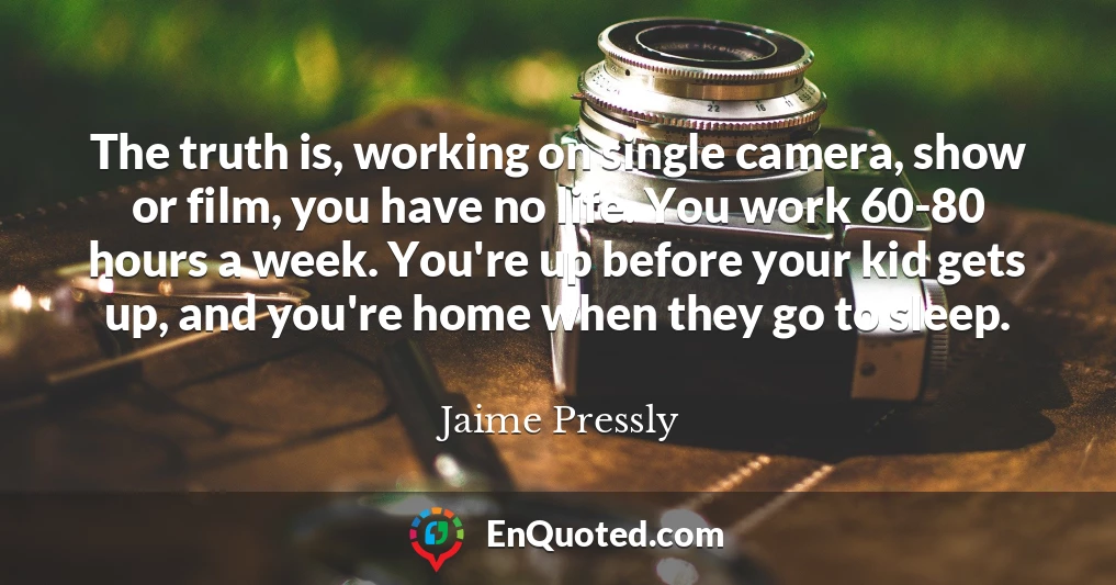The truth is, working on single camera, show or film, you have no life. You work 60-80 hours a week. You're up before your kid gets up, and you're home when they go to sleep.