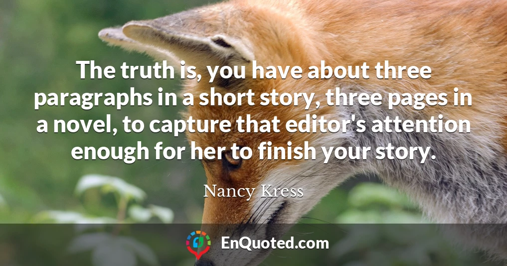 The truth is, you have about three paragraphs in a short story, three pages in a novel, to capture that editor's attention enough for her to finish your story.