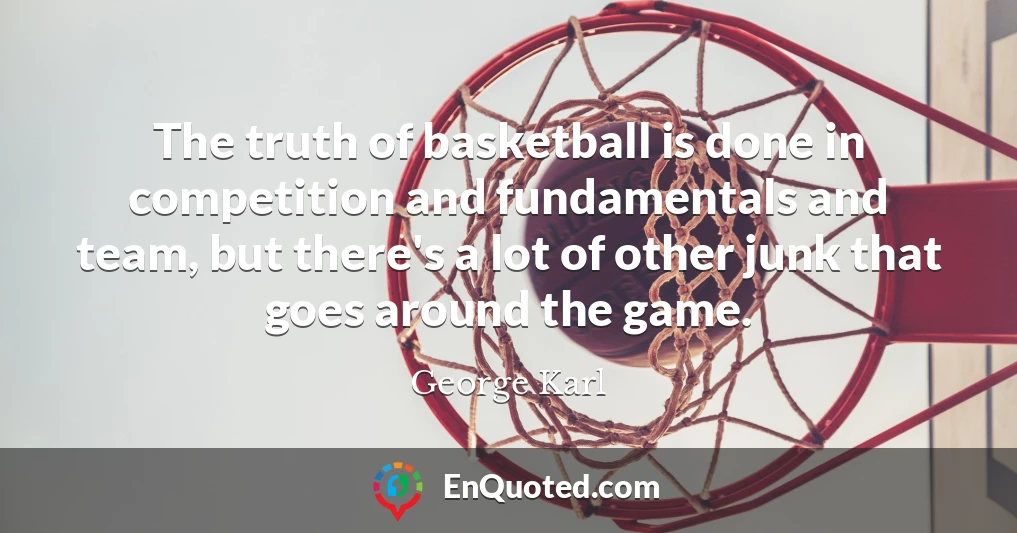 The truth of basketball is done in competition and fundamentals and team, but there's a lot of other junk that goes around the game.
