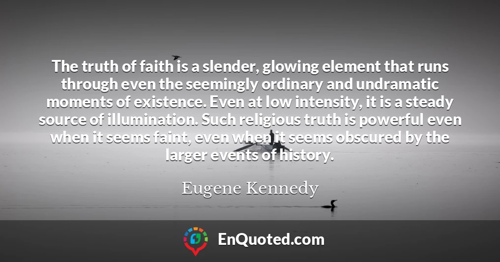 The truth of faith is a slender, glowing element that runs through even the seemingly ordinary and undramatic moments of existence. Even at low intensity, it is a steady source of illumination. Such religious truth is powerful even when it seems faint, even when it seems obscured by the larger events of history.