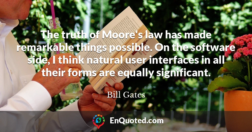 The truth of Moore's law has made remarkable things possible. On the software side, I think natural user interfaces in all their forms are equally significant.