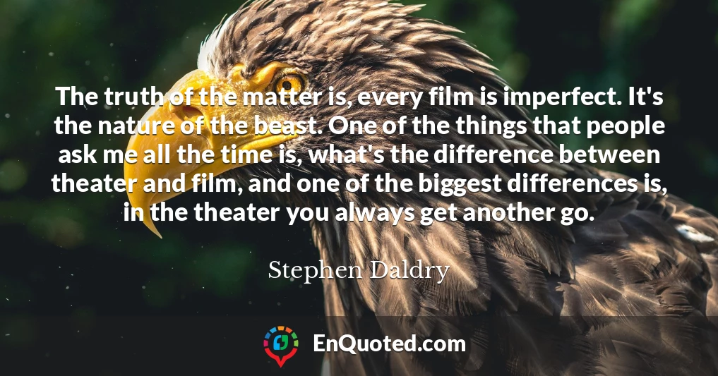 The truth of the matter is, every film is imperfect. It's the nature of the beast. One of the things that people ask me all the time is, what's the difference between theater and film, and one of the biggest differences is, in the theater you always get another go.