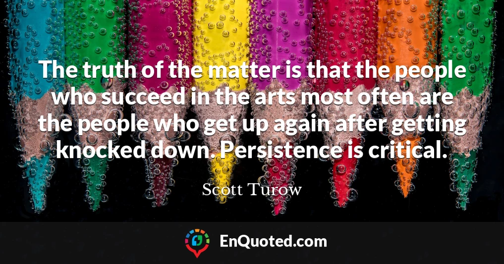The truth of the matter is that the people who succeed in the arts most often are the people who get up again after getting knocked down. Persistence is critical.
