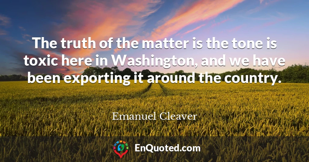 The truth of the matter is the tone is toxic here in Washington, and we have been exporting it around the country.