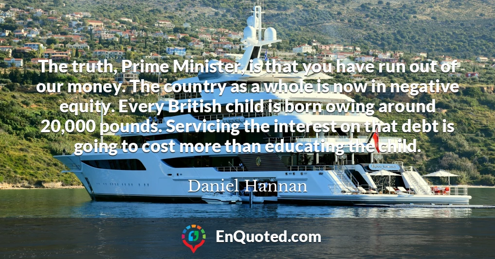The truth, Prime Minister, is that you have run out of our money. The country as a whole is now in negative equity. Every British child is born owing around 20,000 pounds. Servicing the interest on that debt is going to cost more than educating the child.
