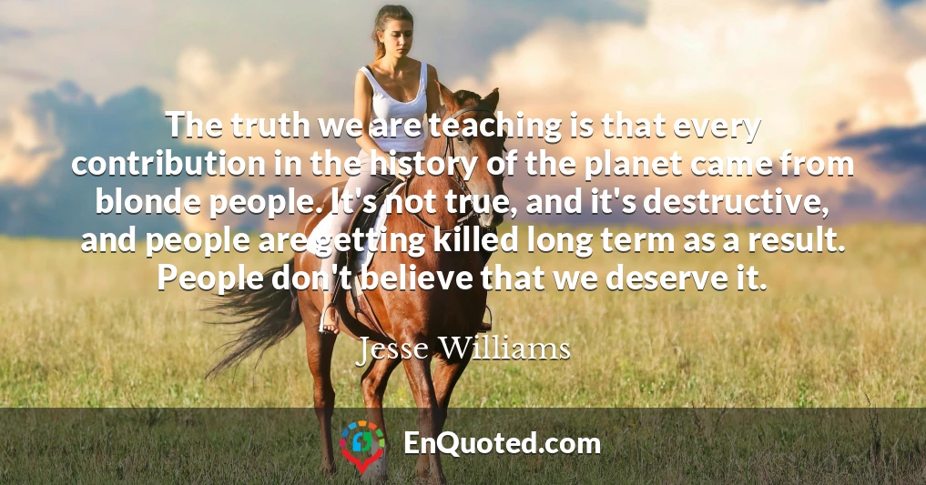 The truth we are teaching is that every contribution in the history of the planet came from blonde people. It's not true, and it's destructive, and people are getting killed long term as a result. People don't believe that we deserve it.