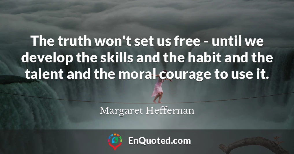 The truth won't set us free - until we develop the skills and the habit and the talent and the moral courage to use it.