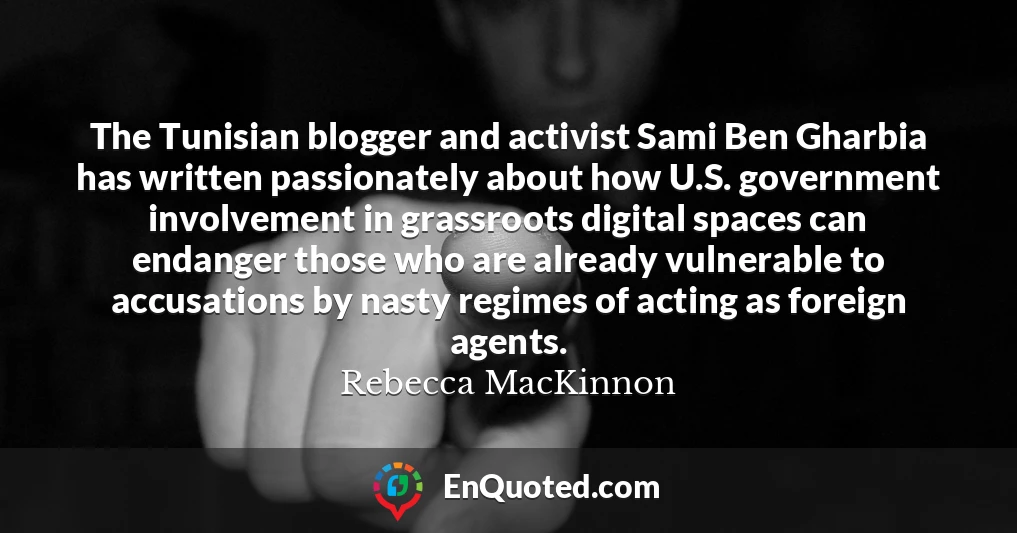 The Tunisian blogger and activist Sami Ben Gharbia has written passionately about how U.S. government involvement in grassroots digital spaces can endanger those who are already vulnerable to accusations by nasty regimes of acting as foreign agents.