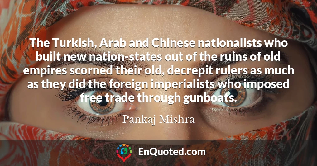 The Turkish, Arab and Chinese nationalists who built new nation-states out of the ruins of old empires scorned their old, decrepit rulers as much as they did the foreign imperialists who imposed free trade through gunboats.