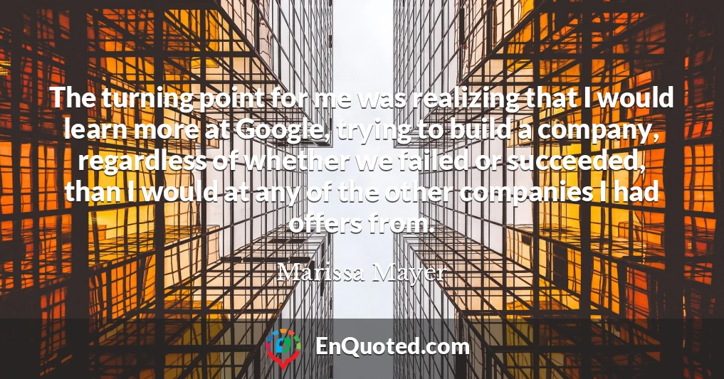 The turning point for me was realizing that I would learn more at Google, trying to build a company, regardless of whether we failed or succeeded, than I would at any of the other companies I had offers from.