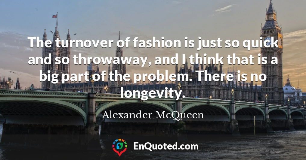 The turnover of fashion is just so quick and so throwaway, and I think that is a big part of the problem. There is no longevity.