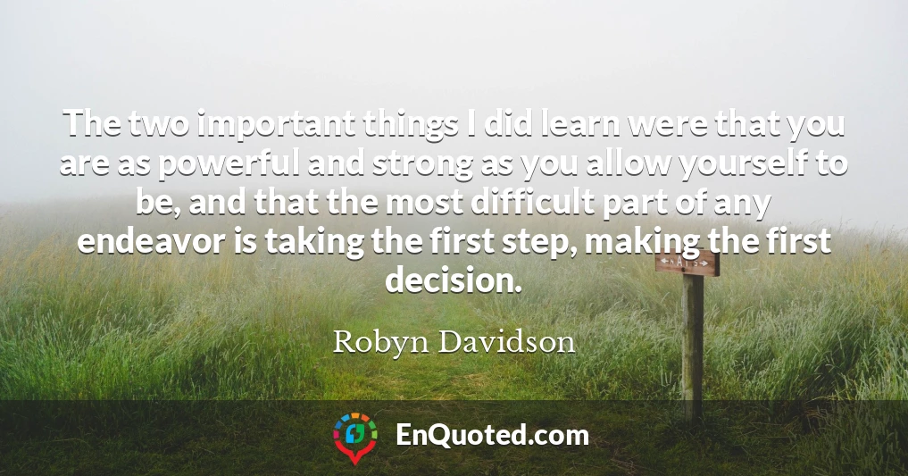 The two important things I did learn were that you are as powerful and strong as you allow yourself to be, and that the most difficult part of any endeavor is taking the first step, making the first decision.