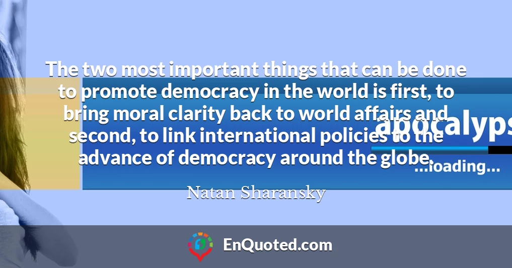 The two most important things that can be done to promote democracy in the world is first, to bring moral clarity back to world affairs and second, to link international policies to the advance of democracy around the globe.