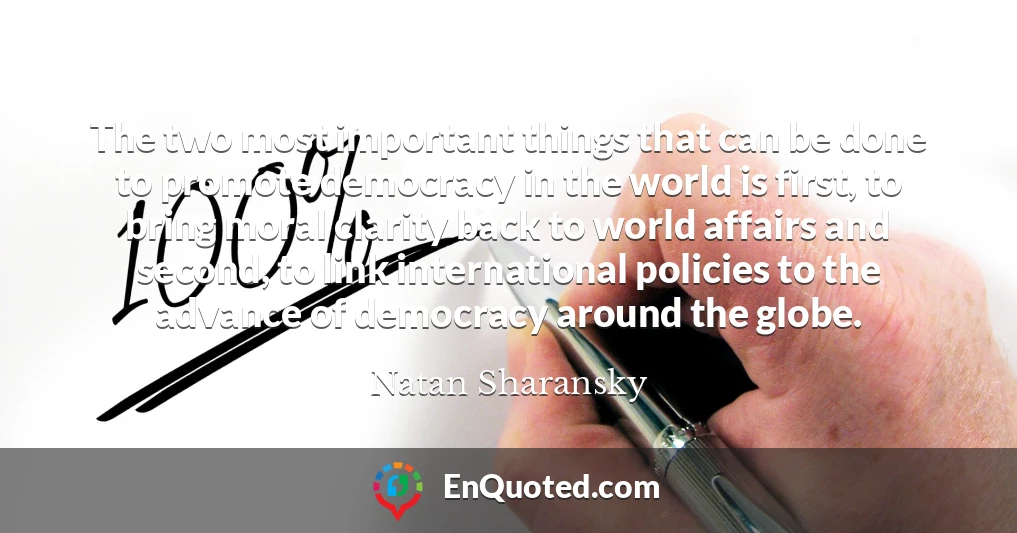 The two most important things that can be done to promote democracy in the world is first, to bring moral clarity back to world affairs and second, to link international policies to the advance of democracy around the globe.