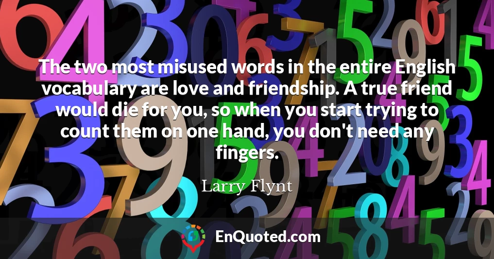 The two most misused words in the entire English vocabulary are love and friendship. A true friend would die for you, so when you start trying to count them on one hand, you don't need any fingers.