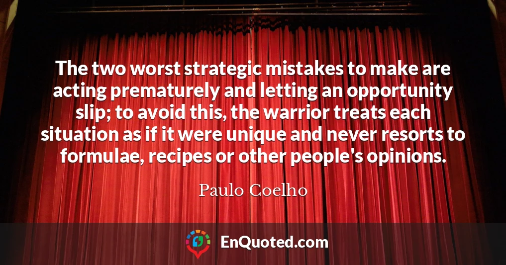 The two worst strategic mistakes to make are acting prematurely and letting an opportunity slip; to avoid this, the warrior treats each situation as if it were unique and never resorts to formulae, recipes or other people's opinions.
