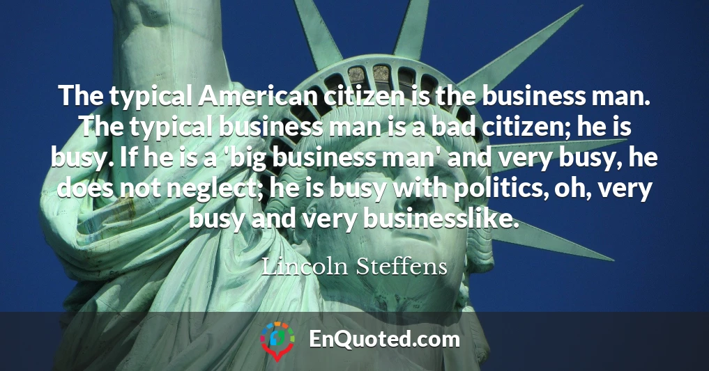 The typical American citizen is the business man. The typical business man is a bad citizen; he is busy. If he is a 'big business man' and very busy, he does not neglect; he is busy with politics, oh, very busy and very businesslike.