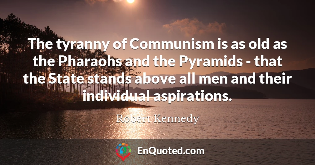 The tyranny of Communism is as old as the Pharaohs and the Pyramids - that the State stands above all men and their individual aspirations.