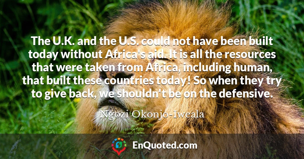 The U.K. and the U.S. could not have been built today without Africa's aid. It is all the resources that were taken from Africa, including human, that built these countries today! So when they try to give back, we shouldn't be on the defensive.