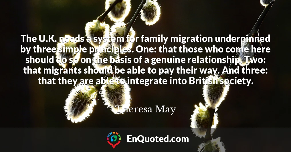 The U.K. needs a system for family migration underpinned by three simple principles. One: that those who come here should do so on the basis of a genuine relationship. Two: that migrants should be able to pay their way. And three: that they are able to integrate into British society.