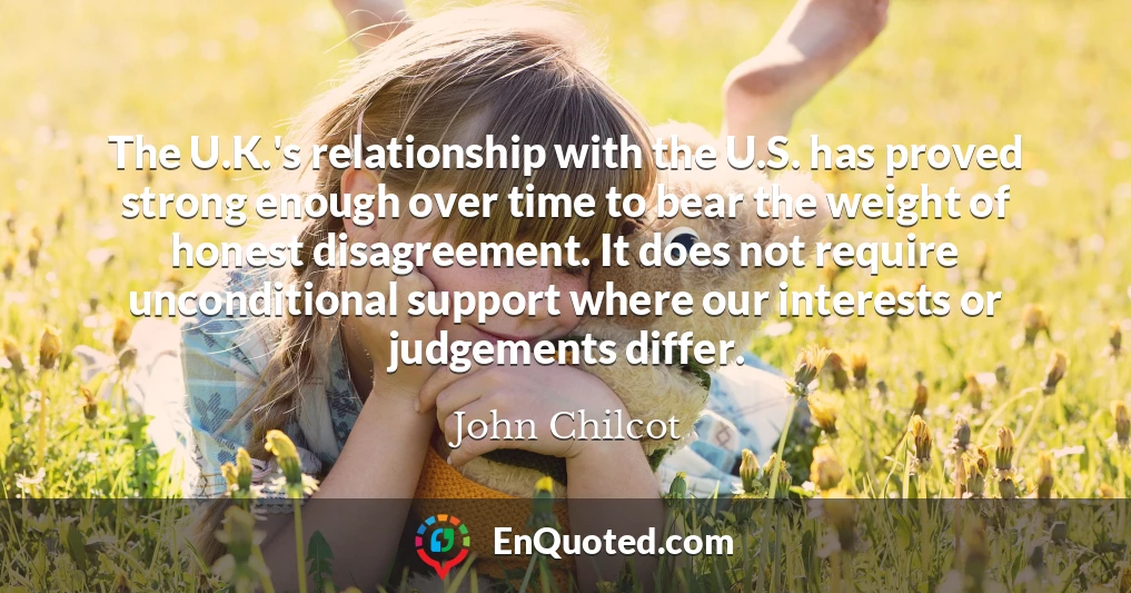The U.K.'s relationship with the U.S. has proved strong enough over time to bear the weight of honest disagreement. It does not require unconditional support where our interests or judgements differ.