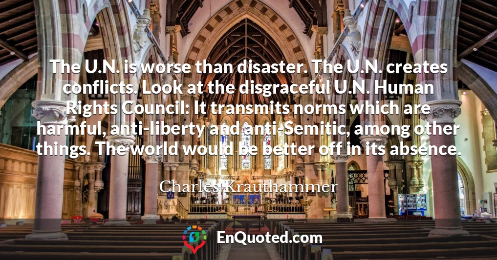 The U.N. is worse than disaster. The U.N. creates conflicts. Look at the disgraceful U.N. Human Rights Council: It transmits norms which are harmful, anti-liberty and anti-Semitic, among other things. The world would be better off in its absence.