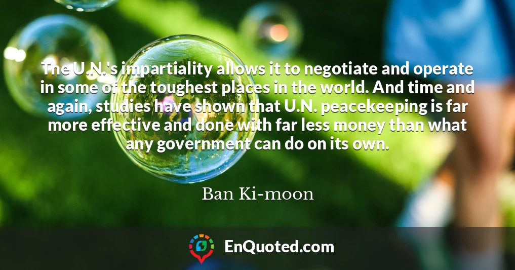 The U.N.'s impartiality allows it to negotiate and operate in some of the toughest places in the world. And time and again, studies have shown that U.N. peacekeeping is far more effective and done with far less money than what any government can do on its own.