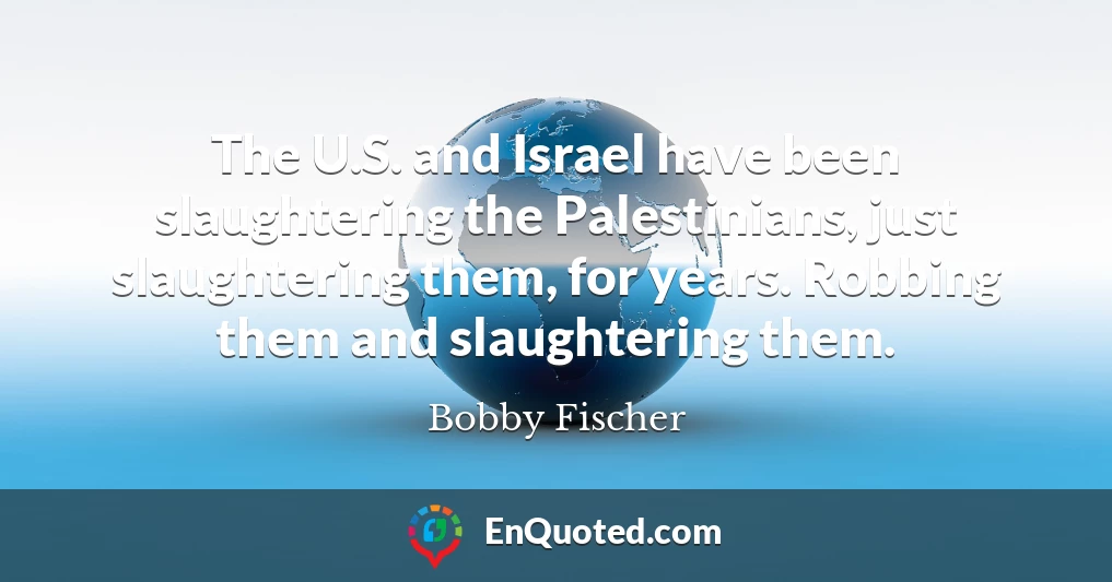 The U.S. and Israel have been slaughtering the Palestinians, just slaughtering them, for years. Robbing them and slaughtering them.