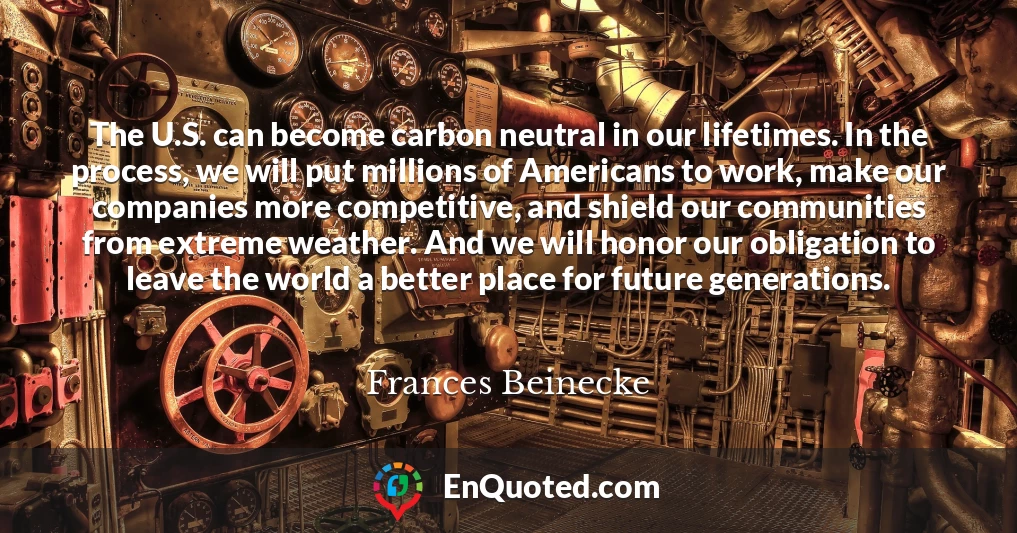 The U.S. can become carbon neutral in our lifetimes. In the process, we will put millions of Americans to work, make our companies more competitive, and shield our communities from extreme weather. And we will honor our obligation to leave the world a better place for future generations.