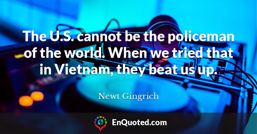 The U.S. cannot be the policeman of the world. When we tried that in Vietnam, they beat us up.