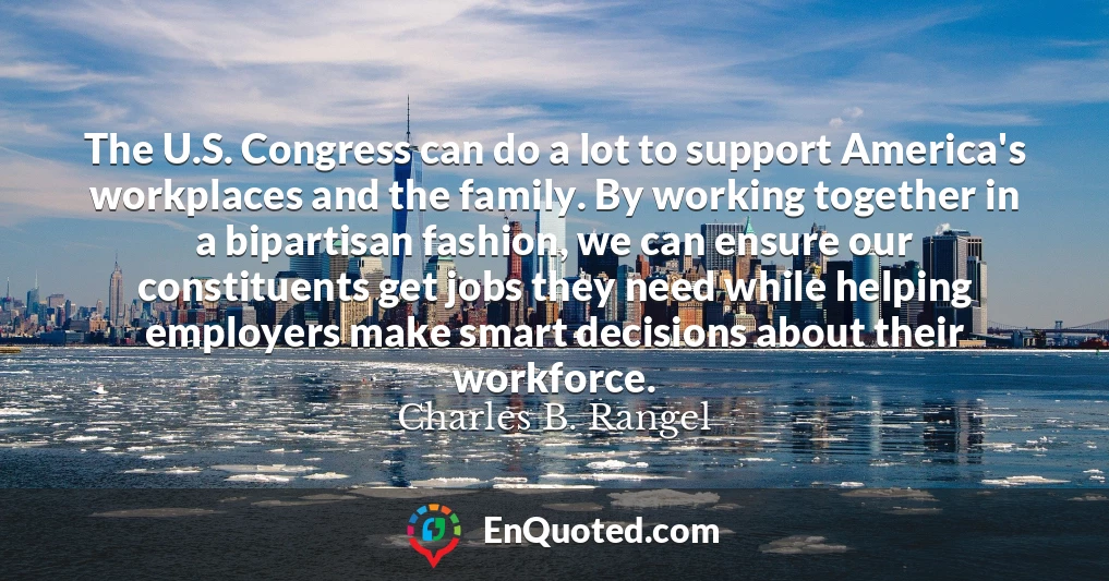 The U.S. Congress can do a lot to support America's workplaces and the family. By working together in a bipartisan fashion, we can ensure our constituents get jobs they need while helping employers make smart decisions about their workforce.