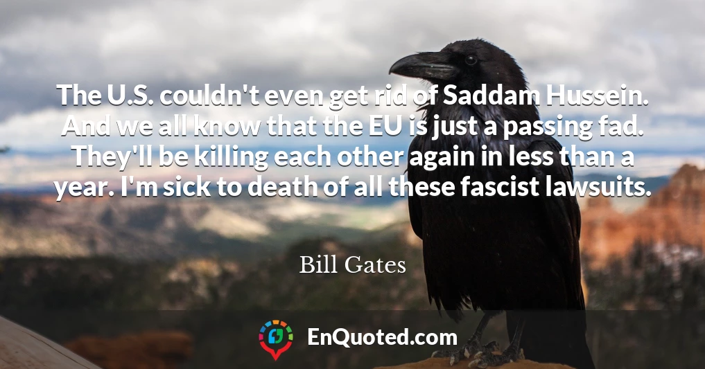 The U.S. couldn't even get rid of Saddam Hussein. And we all know that the EU is just a passing fad. They'll be killing each other again in less than a year. I'm sick to death of all these fascist lawsuits.