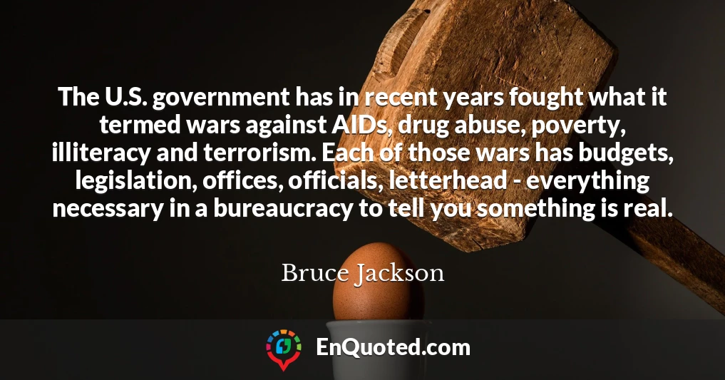 The U.S. government has in recent years fought what it termed wars against AIDs, drug abuse, poverty, illiteracy and terrorism. Each of those wars has budgets, legislation, offices, officials, letterhead - everything necessary in a bureaucracy to tell you something is real.