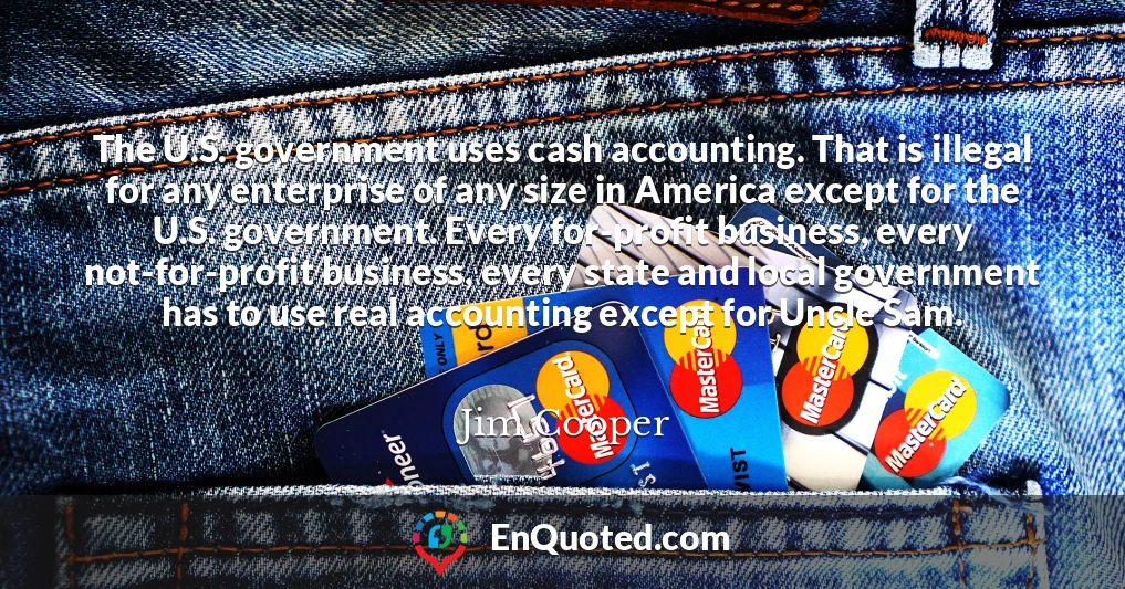 The U.S. government uses cash accounting. That is illegal for any enterprise of any size in America except for the U.S. government. Every for-profit business, every not-for-profit business, every state and local government has to use real accounting except for Uncle Sam.