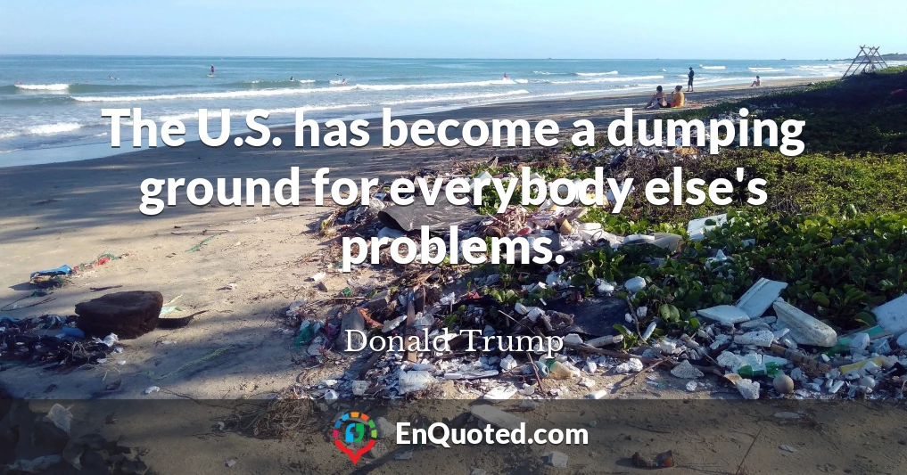 The U.S. has become a dumping ground for everybody else's problems.