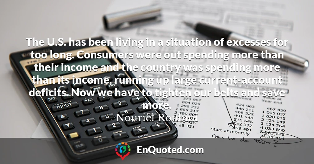 The U.S. has been living in a situation of excesses for too long. Consumers were out spending more than their income and the country was spending more than its income, running up large current-account deficits. Now we have to tighten our belts and save more.