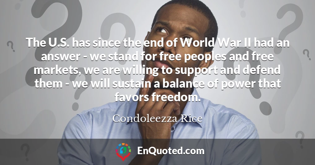 The U.S. has since the end of World War II had an answer - we stand for free peoples and free markets, we are willing to support and defend them - we will sustain a balance of power that favors freedom.