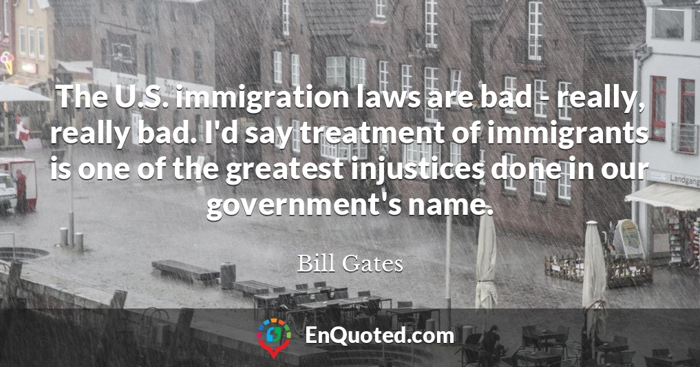 The U.S. immigration laws are bad - really, really bad. I'd say treatment of immigrants is one of the greatest injustices done in our government's name.