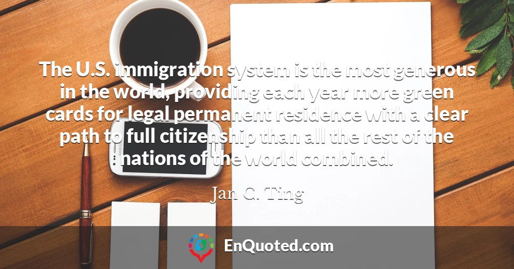 The U.S. immigration system is the most generous in the world, providing each year more green cards for legal permanent residence with a clear path to full citizenship than all the rest of the nations of the world combined.