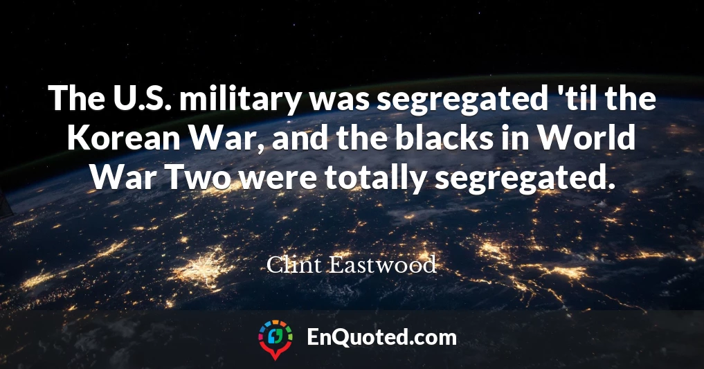 The U.S. military was segregated 'til the Korean War, and the blacks in World War Two were totally segregated.