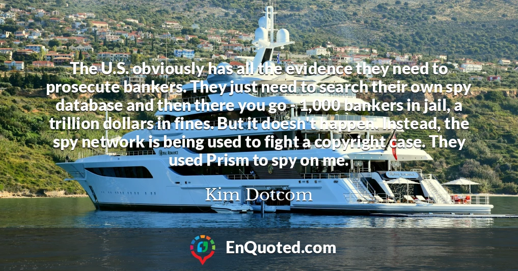 The U.S. obviously has all the evidence they need to prosecute bankers. They just need to search their own spy database and then there you go - 1,000 bankers in jail, a trillion dollars in fines. But it doesn't happen. Instead, the spy network is being used to fight a copyright case. They used Prism to spy on me.