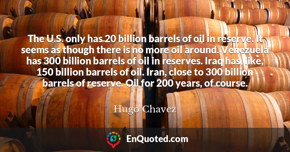 The U.S. only has 20 billion barrels of oil in reserve. It seems as though there is no more oil around. Venezuela has 300 billion barrels of oil in reserves. Iraq has, like, 150 billion barrels of oil. Iran, close to 300 billion barrels of reserve. Oil for 200 years, of course.