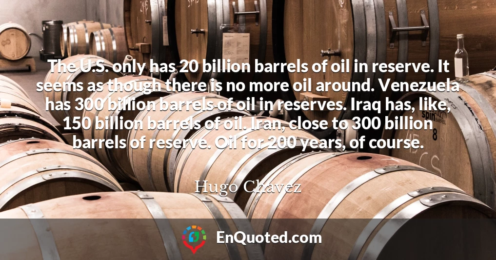 The U.S. only has 20 billion barrels of oil in reserve. It seems as though there is no more oil around. Venezuela has 300 billion barrels of oil in reserves. Iraq has, like, 150 billion barrels of oil. Iran, close to 300 billion barrels of reserve. Oil for 200 years, of course.