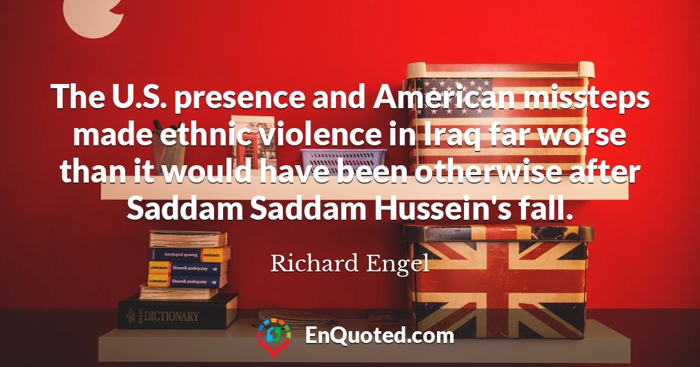 The U.S. presence and American missteps made ethnic violence in Iraq far worse than it would have been otherwise after Saddam Saddam Hussein's fall.